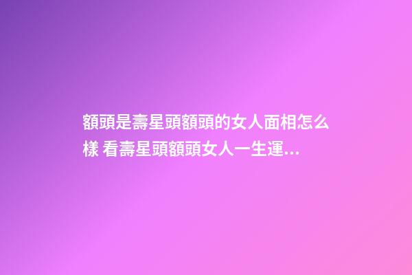額頭是壽星頭額頭的女人面相怎么樣 看壽星頭額頭女人一生運勢